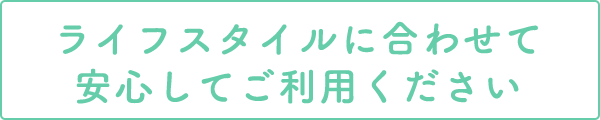 ライフスタイルに合わせて安心してご利用ください